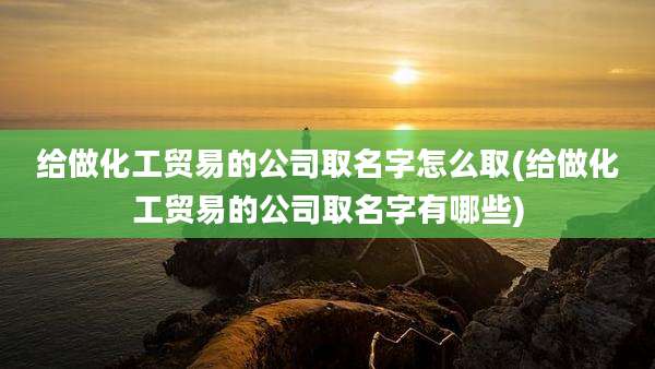 给做化工贸易的公司取名字怎么取(给做化工贸易的公司取名字有哪些)