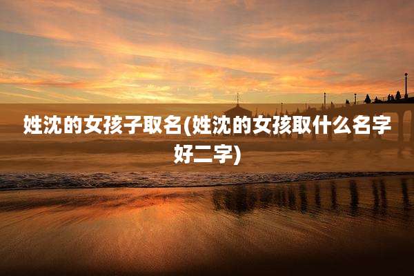 姓沈的女孩子取名(姓沈的女孩取什么名字好二字)