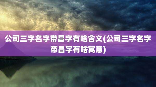 公司三字名字带昌字有啥含义(公司三字名字带昌字有啥寓意)