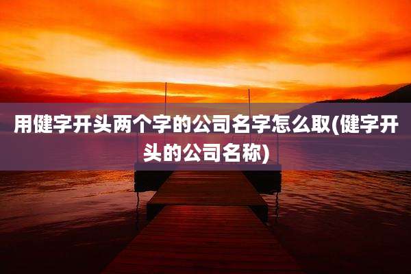 用健字开头两个字的公司名字怎么取(健字开头的公司名称)