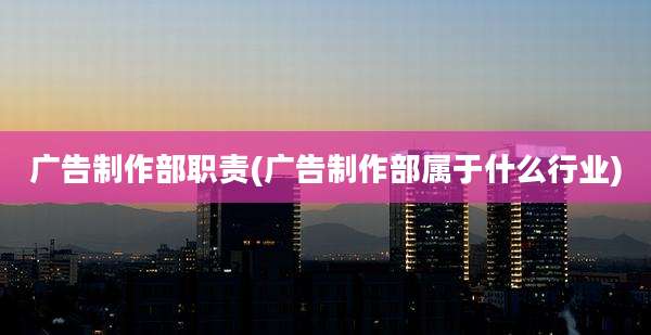 广告制作部职责(广告制作部属于什么行业)