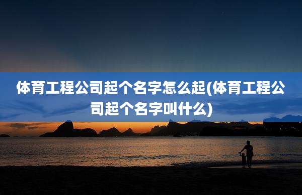 体育工程公司起个名字怎么起(体育工程公司起个名字叫什么)