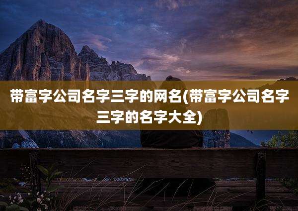 带富字公司名字三字的网名(带富字公司名字三字的名字大全)