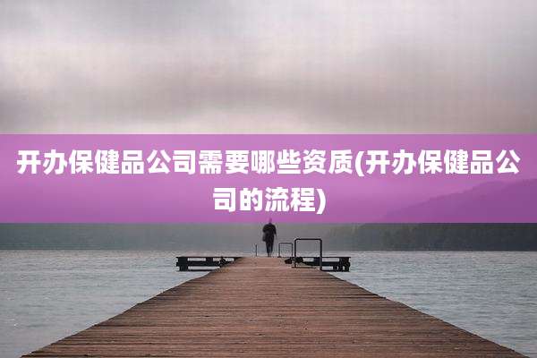 开办保健品公司需要哪些资质(开办保健品公司的流程)