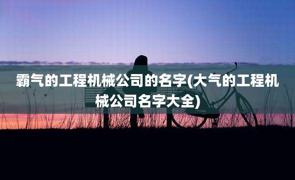 霸气的工程机械公司的名字(大气的工程机械公司名字大全)