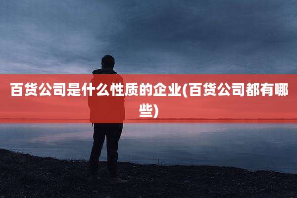 百货公司是什么性质的企业(百货公司都有哪些)