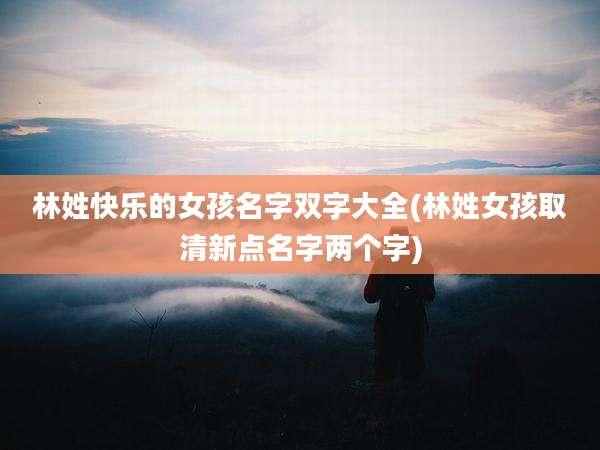 林姓快乐的女孩名字双字大全(林姓女孩取清新点名字两个字)