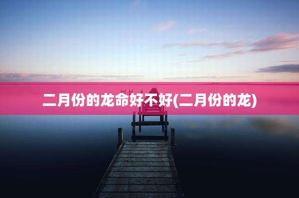 二月份的龙命好不好(二月份的龙)