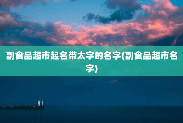副食品超市起名带太字的名字(副食品超市名字)