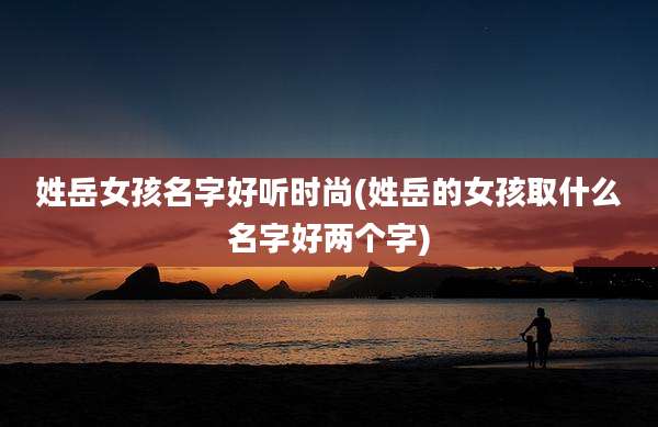 姓岳女孩名字好听时尚(姓岳的女孩取什么名字好两个字)