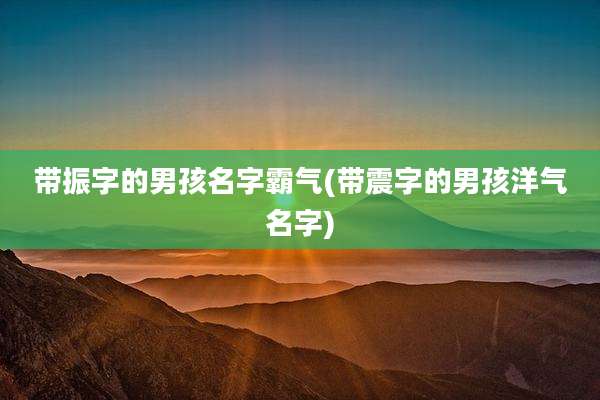 带振字的男孩名字霸气(带震字的男孩洋气名字)