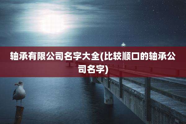 轴承有限公司名字大全(比较顺口的轴承公司名字)