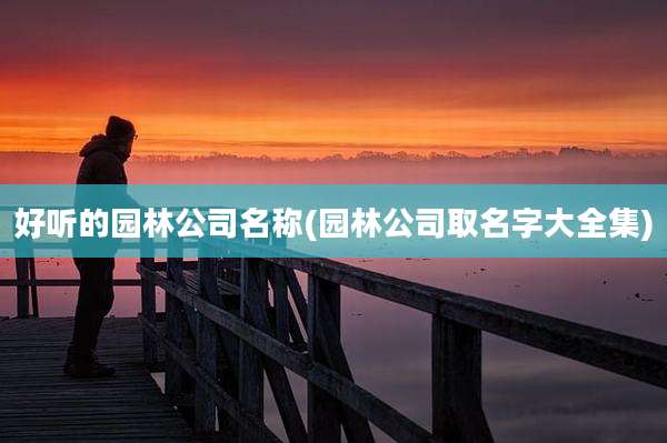 好听的园林公司名称(园林公司取名字大全集)