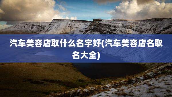 汽车美容店取什么名字好(汽车美容店名取名大全)
