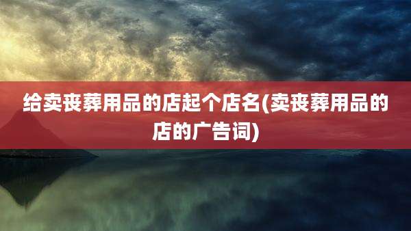 给卖丧葬用品的店起个店名(卖丧葬用品的店的广告词)