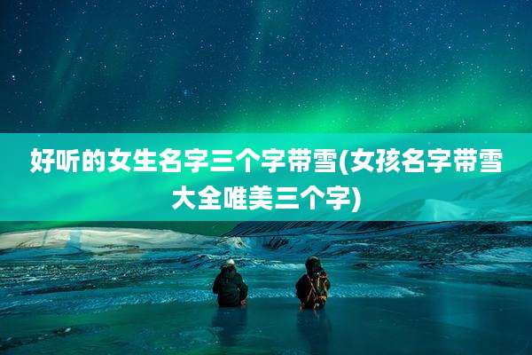 好听的女生名字三个字带雪(女孩名字带雪大全唯美三个字)