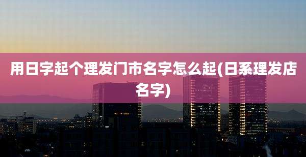 用日字起个理发门市名字怎么起(日系理发店名字)