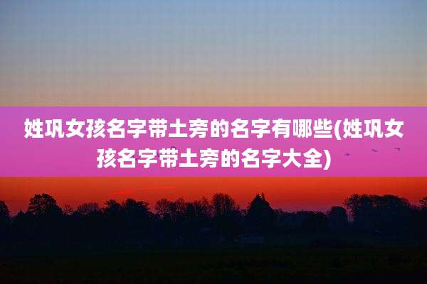 姓巩女孩名字带土旁的名字有哪些(姓巩女孩名字带土旁的名字大全)