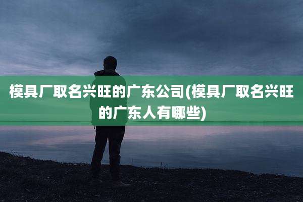 模具厂取名兴旺的广东公司(模具厂取名兴旺的广东人有哪些)