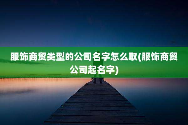服饰商贸类型的公司名字怎么取(服饰商贸公司起名字)