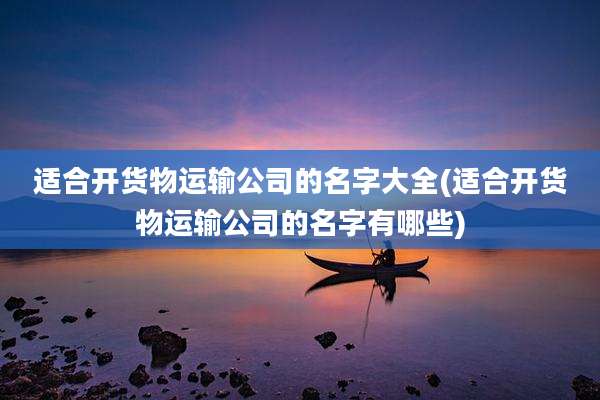 适合开货物运输公司的名字大全(适合开货物运输公司的名字有哪些)