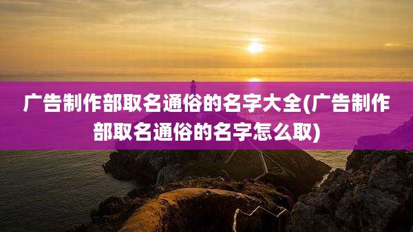 广告制作部取名通俗的名字大全(广告制作部取名通俗的名字怎么取)