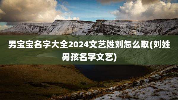 男宝宝名字大全2024文艺姓刘怎么取(刘姓男孩名字文艺)