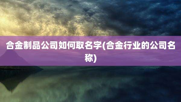 合金制品公司如何取名字(合金行业的公司名称)