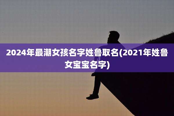 2024年最潮女孩名字姓鲁取名(2021年姓鲁女宝宝名字)