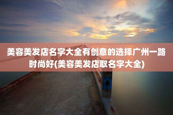 美容美发店名字大全有创意的选择广州一路时尚好(美容美发店取名字大全)