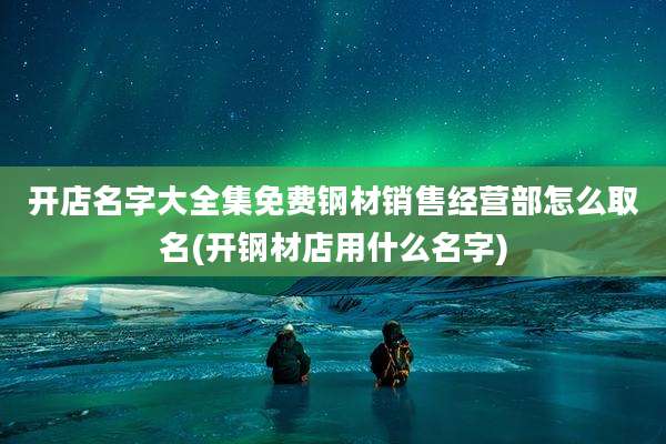 开店名字大全集免费钢材销售经营部怎么取名(开钢材店用什么名字)