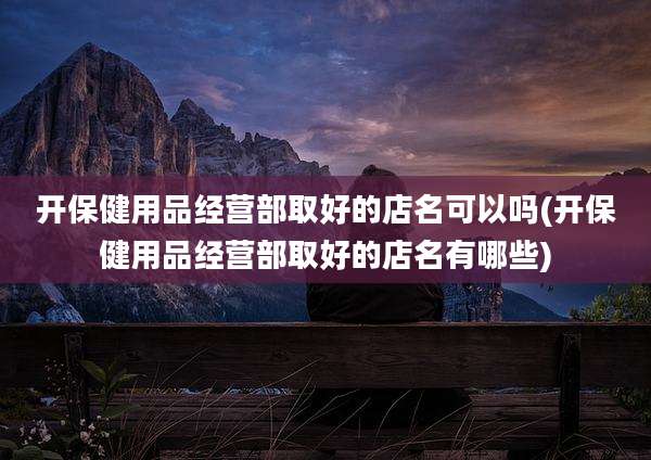 开保健用品经营部取好的店名可以吗(开保健用品经营部取好的店名有哪些)
