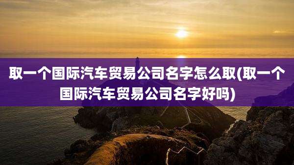 取一个国际汽车贸易公司名字怎么取(取一个国际汽车贸易公司名字好吗)