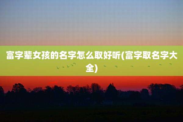 富字辈女孩的名字怎么取好听(富字取名字大全)