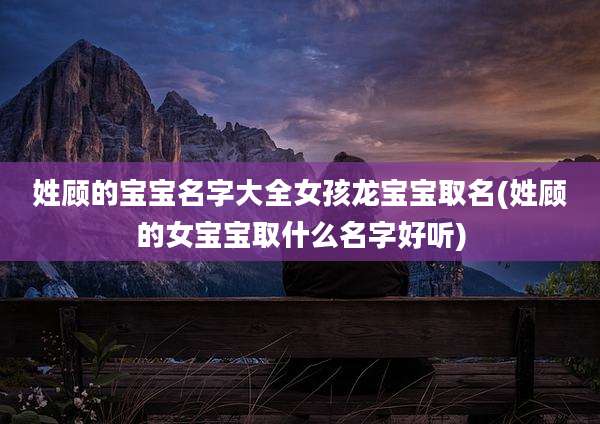 姓顾的宝宝名字大全女孩龙宝宝取名(姓顾的女宝宝取什么名字好听)