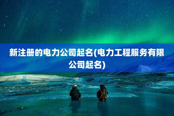 新注册的电力公司起名(电力工程服务有限公司起名)