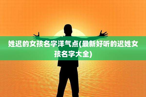姓迟的女孩名字洋气点(最新好听的迟姓女孩名字大全)