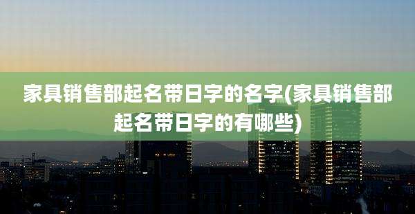 家具销售部起名带日字的名字(家具销售部起名带日字的有哪些)