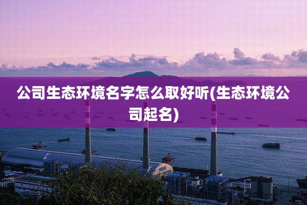 公司生态环境名字怎么取好听(生态环境公司起名)