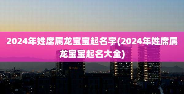 2024年姓席属龙宝宝起名字(2024年姓席属龙宝宝起名大全)