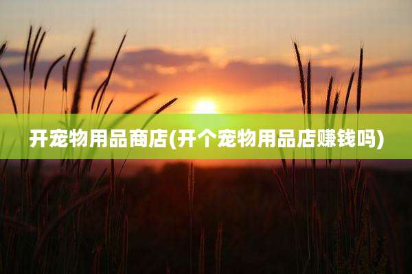 开宠物用品商店(开个宠物用品店赚钱吗)