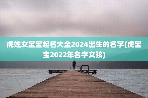 虎姓女宝宝起名大全2024出生的名字(虎宝宝2022年名字女孩)