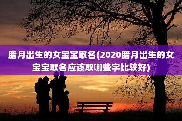 腊月出生的女宝宝取名(2020腊月出生的女宝宝取名应该取哪些字比较好)