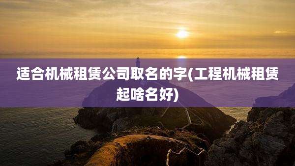 适合机械租赁公司取名的字(工程机械租赁起啥名好)