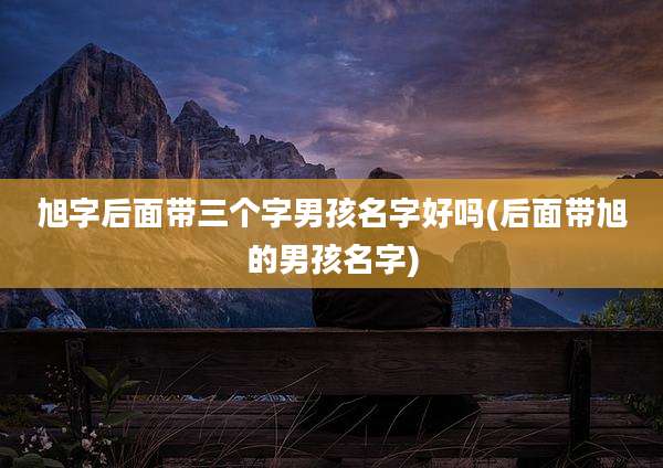 旭字后面带三个字男孩名字好吗(后面带旭的男孩名字)