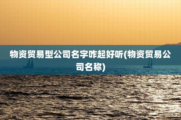 物资贸易型公司名字咋起好听(物资贸易公司名称)