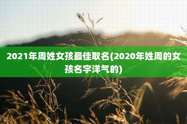 2021年周姓女孩最佳取名(2020年姓周的女孩名字洋气的)