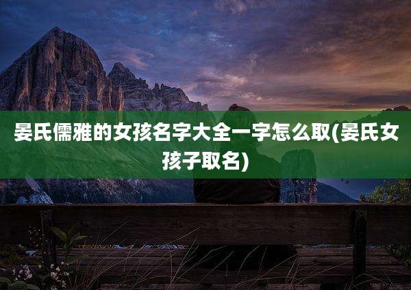 晏氏儒雅的女孩名字大全一字怎么取(晏氏女孩子取名)