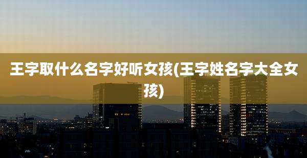 王字取什么名字好听女孩(王字姓名字大全女孩)