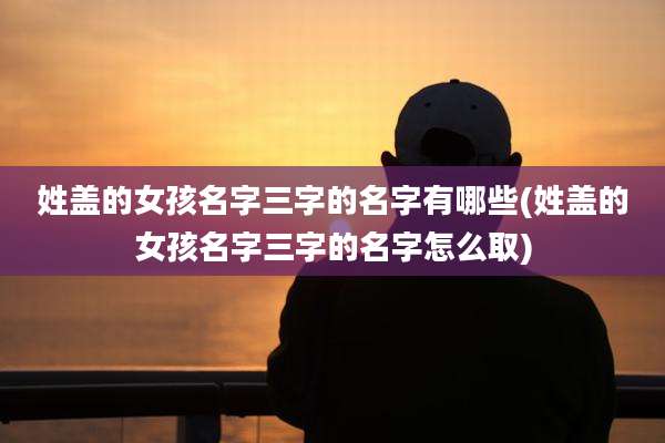 姓盖的女孩名字三字的名字有哪些(姓盖的女孩名字三字的名字怎么取)